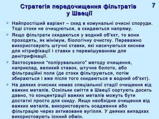 Стратегія передочищення фільтратівСтратегія передочищення фільтратів
у Швеціїу Швеції
 Найпростіший варіант – скид в комунальні очисні споруди.
Тоді стоки не очищуються, а скидаються напряму.
 Якщо фільтрати скидаються у водний об'єкт, то вони
проходять, як мінімум, біологічну очистку. Переважно
використовують штучні ставки, які насичуються киснем
для нітрифікації і ставки з перемішуванням для
денітрифікації.
 Застосування “полірувального” методу очищення,
наприклад, великий ставок, штучне болото, або
фільтраційні поля (де стоки фільтруються, потім
збираються і вже після того скидаються в водний об'єкт).
 На деяких очисних немає спеціальної стадії очищення від
важких металів. Оскільки сміття в Швеції сортують досить
давно, то концентрації важких металів можуть бути
достатні просто для скиду. Якщо необхідне очищення від
важких металів, використовують осадження або
фільтрацію через активоване вугілля. У деяких випадках
використовують іонний обмін.
77
 