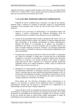 INNOVACIÓN TECNOLÓGICA EN LAS EMPRESAS Posicionamiento competitivo
F. Sáez Vacas, O. García, J. Palao y P. Rojo 9.10
requerida. Para Keen, este plazo podría ascender a años. Para otros, como Maza Pereda
(1999) o M. J. Cronin (1996), el nuevo entorno provocaría la reducción drástica de los
plazos previstos por Keen en la mayoría de los casos.
7. CLAVES DEL POSICIONAMIENTO COMPETITIVO
Partiendo de todo lo estudiado hasta el momento, a lo largo de este capítulo,
podemos llegar a concretar un conjunto de principios relativos al posicionamiento
competitivo. Estos principios, bajo el punto de vista de Peter Keen (1991), son los
siguientes:
1. Dirección de las inversiones en infotecnología a los generadores básicos del
negocio: al enfocar correctamente los esfuerzos tecnológicos hacia los
generadores básicos, es posible marcar diferencias con los competidores.
2. Examen de los generadores básicos desde la perspectiva del cliente: este es un
punto que debería resultar evidente. Sin embargo, la tradición empresarial dicta
que la tecnología se ha utilizado especialmente en labores administrativas,
distantes del cliente. Si la tecnología no se adapta a las necesidades y
preferencias del cliente, el servicio resultante será un auténtico fracaso. Por
tanto, en muchas empresas es necesario “reeducar” a la tecnología orientándola
hacia el cliente y olvidando las funciones exclusivamente administrativas que
antes desempeñaba.
3. Evaluación de las opciones en términos de “plazos de necesidad”: si entendemos
por “plazos de necesidad” al tiempo que se necesita para que la oportunidad
competitiva se convierta en necesidad, las empresas pueden tomar decisiones
relevantes con respecto a esta cuestión. Respecto a estos plazos, la empresa
puede optar por ser líder o seguidora en su respectivo mercado, decidir qué
cantidades invertir en la ventaja competitiva, evaluar a priori la respuesta del
público ante un servicio concreto, etc.
4. Búsqueda de la ventaja duradera a partir de una plataforma tecnológica y no de
sus aplicaciones específicas: la tecnología, como tal, es mucho más difícil de
imitar y reproducir que las meras aplicaciones individuales basadas en ella. La
existencia de una plataforma tecnológica, consolidada e interiorizada en el seno
de una empresa, se convierte en una herramienta clave para la generación de
ventajas competitivas sostenibles en el tiempo.
Keen, apunta que “las elecciones tecnológicas tienen consecuencias en el
negocio y las elecciones de negocio tienen implicaciones para la tecnología”. Es
absolutamente necesario que los gestores se conciencien de la importancia de la
infotecnología a la hora de buscar ventajas competitivas.
A pesar de que no existe un compendio de instrucciones universales para aplicar
la tecnología a la búsqueda de las posiciones de liderazgo del mercado, esto no debe
desanimar a los responsables de la estrategia de la compañía. Por el contrario, el hecho
de que las normas del juego no estén escritas amplía enormemente el campo de
posibilidades de la tecnología entendida como componente estratégico.
 