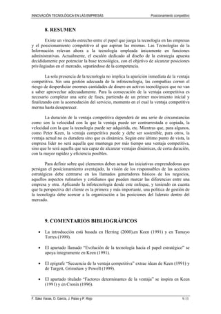 INNOVACIÓN TECNOLÓGICA EN LAS EMPRESAS Posicionamiento competitivo
F. Sáez Vacas, O. García, J. Palao y P. Rojo 9.11
8. RESUMEN
Existe un vínculo estrecho entre el papel que juega la tecnología en las empresas
y el posicionamiento competitivo al que aspiran las mismas. Las Tecnologías de la
Información relevan ahora a la tecnología empleada únicamente en funciones
administrativas. Actualmente, el escalón dedicado al diseño de la estrategia apuesta
decididamente por potenciar la base tecnológica, con el objetivo de alcanzar posiciones
privilegiadas en el mercado, separándose de la competencia.
La sola presencia de la tecnología no implica la aparición inmediata de la ventaja
competitiva. Sin una gestión adecuada de la infotecnología, las compañías corren el
riesgo de desperdiciar enormes cantidades de dinero en activos tecnológicos que no van
a saber aprovechar adecuadamente. Para la consecución de la ventaja competitiva es
necesario completar una serie de fases, partiendo de un primer movimiento inicial y
finalizando con la acomodación del servicio, momento en el cual la ventaja competitiva
merma hasta desaparecer.
La duración de la ventaja competitiva dependerá de una serie de circunstancias
como son la velocidad con la que la ventaja puede ser contrarrestada o copiada, la
velocidad con la que la tecnología puede ser adquirida, etc. Mientras que, para algunos,
como Peter Keen, la ventaja competitiva puede y debe ser sostenible, para otros, la
ventaja actual no es duradera sino que es dinámica. Según este último punto de vista, la
empresa líder no será aquella que mantenga por más tiempo una ventaja competitiva,
sino que lo será aquella que sea capaz de alcanzar ventajas dinámicas, de corta duración,
con la mayor rapidez y eficiencia posibles.
Para definir sobre qué elementos deben actuar las iniciativas emprendedoras que
persigan el posicionamiento aventajado, la visión de los responsables de las acciones
estratégicas debe centrarse en los llamados generadores básicos de los negocios,
aquellos aspectos rutinarios y cotidianos que pueden marcar las diferencias entre una
empresa y otra. Aplicando la infotecnología desde este enfoque, y teniendo en cuenta
que la perspectiva del cliente es la primera y más importante, una política de gestión de
la tecnología debe acercar a la organización a las posiciones del liderato dentro del
mercado.
9. COMENTARIOS BIBLIOGRÁFICOS
• La introducción está basada en Herring (2000),en Keen (1991) y en Tamayo
Torres (1999).
• El apartado llamado “Evolución de la tecnología hacia el papel estratégico” se
apoya íntegramente en Keen (1991).
• El epígrafe “Secuencia de la ventaja competitiva” extrae ideas de Keen (1991) y
de Targett, Grimshaw y Powell (1999).
• El apartado titulado “Factores determinantes de la ventaja” se inspira en Keen
(1991) y en Cronin (1996).
 