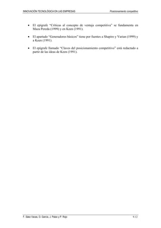 INNOVACIÓN TECNOLÓGICA EN LAS EMPRESAS Posicionamiento competitivo
F. Sáez Vacas, O. García, J. Palao y P. Rojo 9.12
• El epígrafe “Críticas al concepto de ventaja competitiva” se fundamenta en
Maza Pereda (1999) y en Keen (1991).
• El apartado “Generadores básicos” tiene por fuentes a Shapiro y Varian (1999) y
a Keen (1991).
• El epígrafe llamado “Claves del posicionamiento competitivo” está redactado a
partir de las ideas de Keen (1991).
 