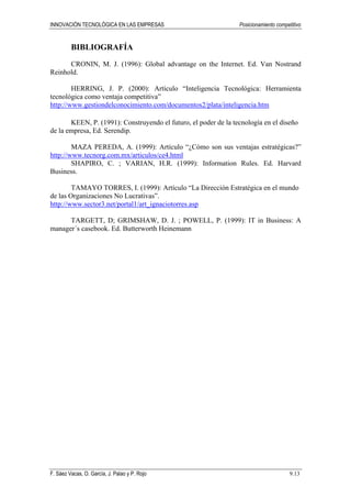INNOVACIÓN TECNOLÓGICA EN LAS EMPRESAS Posicionamiento competitivo
F. Sáez Vacas, O. García, J. Palao y P. Rojo 9.13
BIBLIOGRAFÍA
CRONIN, M. J. (1996): Global advantage on the Internet. Ed. Van Nostrand
Reinhold.
HERRING, J. P. (2000): Artículo “Inteligencia Tecnológica: Herramienta
tecnológica como ventaja competitiva”
http://www.gestiondelconocimiento.com/documentos2/plata/inteligencia.htm
KEEN, P. (1991): Construyendo el futuro, el poder de la tecnología en el diseño
de la empresa, Ed. Serendip.
MAZA PEREDA, A. (1999): Artículo “¿Cómo son sus ventajas estratégicas?”
http://www.tecnorg.com.mx/articulos/ce4.html
SHAPIRO, C. ; VARIAN, H.R. (1999): Information Rules. Ed. Harvard
Business.
TAMAYO TORRES, I. (1999): Artículo “La Dirección Estratégica en el mundo
de las Organizaciones No Lucrativas”.
http://www.sector3.net/portal1/art_ignaciotorres.asp
TARGETT, D; GRIMSHAW, D. J. ; POWELL, P. (1999): IT in Business: A
manager´s casebook. Ed. Butterworth Heinemann
 