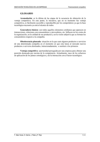 INNOVACIÓN TECNOLÓGICA EN LAS EMPRESAS Posicionamiento competitivo
F. Sáez Vacas, O. García, J. Palao y P. Rojo 9.14
GLOSARIO
Acomodación: es la última de las etapas de la secuencia de obtención de la
ventaja competitiva. En este punto, la iniciativa, que en su momento fue ventaja
competitiva, es fácilmente accesible y reproducible por los competidores ya que la base
tecnológica necesaria ya está al alcance de todos.
Generadores básicos: son todos aquellos elementos cotidianos que aparecen en
transacciones, relaciones con consumidores y proveedores, etc. Influyen en los costes de
la organización, en la calidad de sus productos y en la visión subjetiva que se forman los
consumidores respecto a la compañía.
Obsolescencia planeada: situación en la que caen algunos productos o servicios
de una determinada compañía en el momento en que esta lanza al mercado nuevos
productos o servicios destinados, intencionadamente, a sustituir a los primeros
Ventaja competitiva: oportunidad perseguida por una empresa para obtener una
posición destacada por encima de la competencia. Actualmente, nace de los esfuerzos
de aplicación de los planes estratégicos y de la interacción con el factor tecnológico.
 