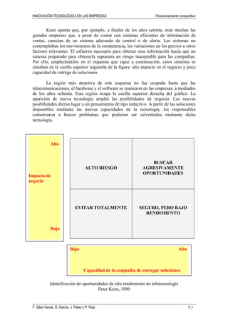 INNOVACIÓN TECNOLÓGICA EN LAS EMPRESAS Posicionamiento competitivo
F. Sáez Vacas, O. García, J. Palao y P. Rojo 9.3
Keen apunta que, por ejemplo, a finales de los años setenta, eran muchas las
grandes empresas que, a pesar de contar con sistemas eficientes de información de
ventas, carecían de un sistema adecuado de control o de alerta. Los sistemas no
contemplaban los movimientos de la competencia, las variaciones en los precios u otros
factores relevantes. El esfuerzo necesario para obtener esta información hacía que un
sistema preparado para obtenerla supusiera un riesgo inaceptable para las compañías.
Por ello, emplazándolos en el esquema que sigue a continuación, estos sistemas se
situaban en la casilla superior izquierda de la figura: alto impacto en el negocio y poca
capacidad de entrega de soluciones.
La región más atractiva de este esquema no fue ocupada hasta que las
telecomunicaciones, el hardware y el software se reunieron en las empresas, a mediados
de los años ochenta. Esta región ocupa la casilla superior derecha del gráfico. La
aparición de nueva tecnología amplió las posibilidades de negocio. Las nuevas
posibilidades dieron lugar a un pensamiento de tipo inductivo. A partir de las soluciones
disponibles mediante las nuevas capacidades de la tecnología, los responsables
comenzaron a buscar problemas que pudieran ser solventados mediante dicha
tecnología.
ALTO RIESGO
BUSCAR
AGRESIVAMENTE
OPORTUNIDADES
EVITAR TOTALMENTE SEGURO, PERO BAJO
RENDIMIENTO
Identificación de oportunidades de alto rendimiento de infotecnología
Peter Keen, 1990
Alto
Impacto de
negocio
Bajo
Bajo Alto
Capacidad de la compañía de entregar soluciones
 