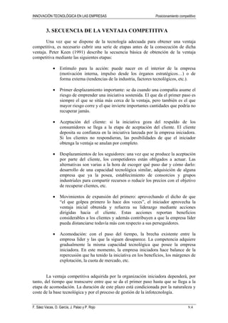 INNOVACIÓN TECNOLÓGICA EN LAS EMPRESAS Posicionamiento competitivo
F. Sáez Vacas, O. García, J. Palao y P. Rojo 9.4
3. SECUENCIA DE LA VENTAJA COMPETITIVA
Una vez que se dispone de la tecnología adecuada para obtener una ventaja
competitiva, es necesario cubrir una serie de etapas antes de la consecución de dicha
ventaja. Peter Keen (1991) describe la secuencia básica de obtención de la ventaja
competitiva mediante las siguientes etapas:
• Estímulo para la acción: puede nacer en el interior de la empresa
(motivación interna, impulso desde los órganos estratégicos…) o de
forma externa (tendencias de la industria, factores tecnológicos, etc.).
• Primer desplazamiento importante: se da cuando una compañía asume el
riesgo de emprender una iniciativa sostenida. El que da el primer paso es
siempre el que se sitúa más cerca de la ventaja, pero también es el que
mayor riesgo corre y el que invierte importantes cantidades que podría no
recuperar jamás.
• Aceptación del cliente: si la iniciativa goza del respaldo de los
consumidores se llega a la etapa de aceptación del cliente. El cliente
deposita su confianza en la iniciativa lanzada por la empresa iniciadora.
Si los clientes no respondieran, las posibilidades de que el iniciador
obtenga la ventaja se anulan por completo.
• Desplazamientos de los seguidores: una vez que se produce la aceptación
por parte del cliente, los competidores están obligados a actuar. Las
alternativas son varias a la hora de escoger qué paso dar y cómo darlo:
desarrollo de una capacidad tecnológica similar, adquisición de alguna
empresa que ya la posea, establecimiento de consorcios y grupos
industriales para compartir recursos o reducir los precios con el objetivo
de recuperar clientes, etc.
• Movimientos de expansión del primero: aprovechando el dicho de que
“el que golpea primero lo hace dos veces”, el iniciador aprovecha la
ventaja inicial obtenida y refuerza su liderazgo mediante acciones
dirigidas hacia el cliente. Estas acciones reportan beneficios
considerables a los clientes y además contribuyen a que la empresa líder
pueda distanciarse todavía más con respecto a sus perseguidores.
• Acomodación: con el paso del tiempo, la brecha existente entre la
empresa líder y las que la siguen desaparece. La competencia adquiere
gradualmente la misma capacidad tecnológica que posee la empresa
iniciadora. En este momento, la empresa iniciadora hace balance de la
repercusión que ha tenido la iniciativa en los beneficios, los márgenes de
explotación, la cuota de mercado, etc.
La ventaja competitiva adquirida por la organización iniciadora dependerá, por
tanto, del tiempo que transcurre entre que se da el primer paso hasta que se llega a la
etapa de acomodación. La duración de este plazo está condicionada por la naturaleza y
coste de la base tecnológica y por el proceso de gestión de la infotecnología.
 