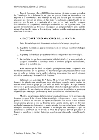 INNOVACIÓN TECNOLÓGICA EN LAS EMPRESAS Posicionamiento competitivo
F. Sáez Vacas, O. García, J. Palao y P. Rojo 9.5
Targett, Grimshaw y Powell (1999) opinan que una estrategia correcta aplicada a
las Tecnologías de la Información es capaz de generar distancias abrumadoras con
respecto a la competencia. Sin embargo, no hay que olvidar que son muchas las
empresas que fracasan en alguna de las fases ya analizadas, especialmente en las
primeras, por lo que la experiencia dicta que no es nada sencillo gestionar
adecuadamente el componente tecnológico disponible por las organizaciones. Esta
gestión implica la toma de decisiones en aspectos tan comprometedores como cuándo
actuar, cómo hacerlo, cuánto se debe arriesgar y cuántas pérdidas son tolerables antes de
abandonar la iniciativa.
4. FACTORES DETERMINANTES DE LA VENTAJA
Peter Keen distingue tres factores determinantes de la ventaja competitiva:
1. Rapidez y facilidad con que la iniciativa pueda ser copiada o contrarrestada por
los seguidores.
2. Rapidez y facilidad con que pueda ser imitada o adquirida la base tecnológica.
3. Probabilidad de que las compañías (incluida la iniciadora) se vean obligadas a
cooperar y compartir la tecnología debido a: presiones por parte de los clientes,
costes de la industria, etc.
Keen expone que las ideas de negocio que engendran ventaja competitiva son
fácilmente imitables. En sus palabras, “la base tecnológica era prácticamente la única
que no podía ser imitada con la rapidez suficiente como para evitar que el iniciador
adquiriese una base de clientes difícil de desplazar.”
Enlazando con esta idea de P. Keen, M. J. Cronin (1996) afirma que, con
Internet, las plataformas tecnológicas, cuyo despliegue requería meses, quedan en
muchos casos fuera de juego, ya que ahora se premia la rapidez. Si algo debemos
reconocer es que la ventaja competitiva basada en Internet es rápida pero efímera puesto
que, tratándose de una plataforma abierta, el componente tecnológico se encuentra
disponible para todo aquel que lo desee y pueda permitirse una mínima inversión.
Mientras que el impacto de la iniciativa vendrá determinado por la aceptación de
la misma por parte de los clientes, la base tecnológica es la que marca el plazo en que el
producto o servicio se convierte en objeto de consumo. Los plazos se han acortado
increíblemente gracias al uso de Internet, como apunta Cronin, pero no debemos
confundir los conceptos. Internet no es una tecnología, sino una red en la que confluyen
múltiples tecnologías de acceso. Mejorar la tecnología aún contribuye a que las
compañías se distancien de sus rivales, a pesar de que pueda parecer que gracias a
Internet la tecnología es barata y fácilmente accesible para toda aquella compañía que lo
desee.
 