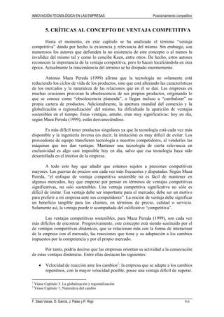 INNOVACIÓN TECNOLÓGICA EN LAS EMPRESAS Posicionamiento competitivo
F. Sáez Vacas, O. García, J. Palao y P. Rojo 9.6
5. CRÍTICAS AL CONCEPTO DE VENTAJA COMPETITIVA
Hasta el momento, en este capítulo se ha analizado el término “ventaja
competitiva” dando por hecho la existencia y relevancia del mismo. Sin embargo, son
numerosos los autores que defienden la no existencia de este concepto o al menos la
invalidez del mismo tal y como lo concibe Keen, entre otros. De hecho, estos autores
reconocen la importancia de la ventaja competitiva, pero lo hacen localizándola en otra
época. Actualmente la trascendencia del término se ha disipado enormemente.
Antonio Maza Pereda (1999) afirma que la tecnología no solamente está
reduciendo los ciclos de vida de los productos, sino que está alterando las características
de los mercados y la naturaleza de las relaciones que en él se dan. Las empresas en
muchas ocasiones provocan la obsolescencia de sus propios productos, originando lo
que se conoce como “obsolescencia planeada”, o llegan incluso a “canibalizar” su
propia cartera de productos. Adicionalmente, la apertura mundial del comercio y la
globalización o regionalización1
del mismo, ha dificultado la aparición de ventajas
sostenibles en el tiempo. Estas ventajas, antaño, eran muy significativas; hoy en día,
según Maza Pereda (1999), están desvaneciéndose.
Es más difícil tener productos singulares ya que la tecnología está cada vez más
disponible y la ingeniería inversa (es decir, la imitación) es muy difícil de evitar. Los
proveedores de equipo transfieren tecnología a nuestros competidores, al venderles las
máquinas que nos dan ventajas. Mantener una tecnología de cierta relevancia en
exclusividad es algo casi imposible hoy en día, salvo que esa tecnología haya sido
desarrollada en el interior de la empresa.
A todo esto hay que añadir que estamos sujetos a presiones competitivas
mayores. Las guerras de precios son cada vez más frecuentes y disputadas. Según Maza
Pereda, “el enfoque de ventaja competitiva sostenible no es fácil de mantener en
algunos mercados, hay que empezar por pensar en términos de ventajas competitivas
significativas, no solo sostenibles. Una ventaja competitiva significativa no sólo es
difícil de imitar. Esa ventaja debe ser importante para el mercado; debe ser un motivo
para preferir a mi empresa ante sus competidores”. La noción de ventaja debe significar
un beneficio tangible para los clientes, en términos de precio, calidad o servicio.
Solamente así, la ventaja puede ir acompañada del calificativo “competitiva”.
Las ventajas competitivas sostenibles, para Maza Pereda (1999), son cada vez
más difíciles de encontrar. Progresivamente, este concepto está siendo sustituido por el
de ventajas competitivas dinámicas, que se relacionan más con la forma de interactuar
de la empresa con el mercado, las reacciones que tiene y su adaptación a los cambios
impuestos por la competencia y por el propio mercado.
Por tanto, podría decirse que las empresas orientan su actividad a la consecución
de estas ventajas dinámicas. Entre ellas destacan las siguientes:
• Velocidad de reacción ante los cambios2
: la empresa que se adapte a los cambios
repentinos, con la mayor velocidad posible, posee una ventaja difícil de superar.
1
Véase Capítulo 3: La globalización y regionalización
2
Véase Capítulo 1: Naturaleza del cambio
 