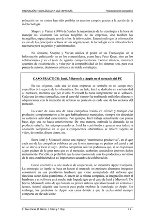INNOVACIÓN TECNOLÓGICA EN LAS EMPRESAS Posicionamiento competitivo
F. Sáez Vacas, O. García, J. Palao y P. Rojo 9.8
reducción en los costes han sido posibles en muchos campos gracias a la acción de la
infotecnología.
Shapiro y Varian (1999) defienden la importancia de la tecnología a la hora de
manejar no solamente los activos tangibles de las empresas, sino también los
intangibles, especialmente uno de ellos: la información. Entendiendo que la información
es uno de los principales activos de una organización, la tecnología es la infraestructura
necesaria para su gestión y administración.
No obstante, Shapiro y Varian analiza el poder de las Tecnologías de la
Información enfatizando no en los competidores, como hace Peter Keen, sino en los
colaboradores y en el resto de agentes complementarios. Formar alianzas, mantener
acuerdos de colaboración, y velar por la compatibilidad de los sistemas son, para esta
pareja de autores, decisiones críticas y de índole estratégica.
CASO PRÁCTICO: Intel, Microsoft y Apple en el mercado del PC
En sus orígenes, cada una de estas empresas se centraba en un campo muy
específico del negocio de la informática. Por un lado, Intel se dedicaba en exclusividad
al hardware, mientras que por el otro Microsoft lo hacía íntegramente en el software.
Cada una de estas compañías, con el paso del tiempo fue realizando múltiples alianzas y
adquisiciones con la intención de reforzar su posición en cada uno de los sectores del
mercado.
La clave de cada una de estas compañías residía en ofrecer y trabajar con
productos complementarios a los que habitualmente manejaban, siempre sin descuidar
su auténtica actividad característica. Por ejemplo, Intel trabaja actualmente con placas
base, algo que no hacía anteriormente. De esta manera, estimula la demanda de su
producto estrella: los microprocesadores. Intel ha contribuido a generar una industria
altamente competitiva en lo que a componentes informáticos se refiere: tarjetas de
video, de sonido, discos duros, etc.
Entre Intel y Microsoft existe una especie “matrimonio productivo”, en el que
cada una de las compañías colabora en que la otra mantenga su pedazo del pastel y así
no se atreva a tocar el suyo. Ambas compañías son tan poderosas que, si se disputasen
algún pedazo de la gran tarta que es el mercado, acabarían causándose enormes daños
mutuamente. Por ello, es preferible que la una recomiende usar los productos y servicios
de la otra, estableciéndose así importantes acuerdos de colaboración.
Como alternativa a este modelo de cooperación, se encuentra Apple Computer.
La estrategia de Apple se basa en lanzar al mercado un producto altamente integrado
consistente en una plataforma hardware que viene acompañada del software que
funciona sobre dicha plataforma. Al nacer de la misma compañía, la integración entre el
hardware y el software está mucho más lograda que en el caso de Intel y Microsoft. De
hecho, Microsoft, antes de que lanzara su primer sistema operativo basado en ventanas e
iconos, intentó adquirir una licencia para poder explotar la tecnología de Apple. Sin
embargo, los productos de Apple son caros debido a que la exclusividad siempre
comporta un elevado coste.
 