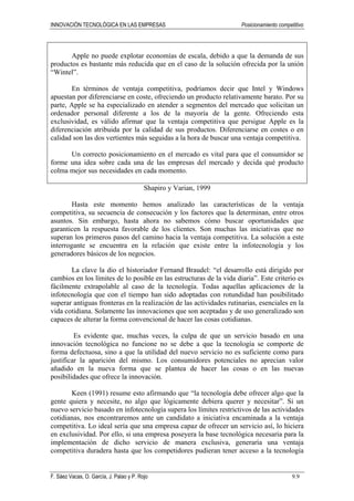 INNOVACIÓN TECNOLÓGICA EN LAS EMPRESAS Posicionamiento competitivo
F. Sáez Vacas, O. García, J. Palao y P. Rojo 9.9
Apple no puede explotar economías de escala, debido a que la demanda de sus
productos es bastante más reducida que en el caso de la solución ofrecida por la unión
“Wintel”.
En términos de ventaja competitiva, podríamos decir que Intel y Windows
apuestan por diferenciarse en coste, ofreciendo un producto relativamente barato. Por su
parte, Apple se ha especializado en atender a segmentos del mercado que solicitan un
ordenador personal diferente a los de la mayoría de la gente. Ofreciendo esta
exclusividad, es válido afirmar que la ventaja competitiva que persigue Apple es la
diferenciación atribuida por la calidad de sus productos. Diferenciarse en costes o en
calidad son las dos vertientes más seguidas a la hora de buscar una ventaja competitiva.
Un correcto posicionamiento en el mercado es vital para que el consumidor se
forme una idea sobre cada una de las empresas del mercado y decida qué producto
colma mejor sus necesidades en cada momento.
Shapiro y Varian, 1999
Hasta este momento hemos analizado las características de la ventaja
competitiva, su secuencia de consecución y los factores que la determinan, entre otros
asuntos. Sin embargo, hasta ahora no sabemos cómo buscar oportunidades que
garanticen la respuesta favorable de los clientes. Son muchas las iniciativas que no
superan los primeros pasos del camino hacia la ventaja competitiva. La solución a este
interrogante se encuentra en la relación que existe entre la infotecnología y los
generadores básicos de los negocios.
La clave la dio el historiador Fernand Braudel: “el desarrollo está dirigido por
cambios en los límites de lo posible en las estructuras de la vida diaria”. Este criterio es
fácilmente extrapolable al caso de la tecnología. Todas aquellas aplicaciones de la
infotecnología que con el tiempo han sido adoptadas con rotundidad han posibilitado
superar antiguas fronteras en la realización de las actividades rutinarias, esenciales en la
vida cotidiana. Solamente las innovaciones que son aceptadas y de uso generalizado son
capaces de alterar la forma convencional de hacer las cosas cotidianas.
Es evidente que, muchas veces, la culpa de que un servicio basado en una
innovación tecnológica no funcione no se debe a que la tecnología se comporte de
forma defectuosa, sino a que la utilidad del nuevo servicio no es suficiente como para
justificar la aparición del mismo. Los consumidores potenciales no aprecian valor
añadido en la nueva forma que se plantea de hacer las cosas o en las nuevas
posibilidades que ofrece la innovación.
Keen (1991) resume esto afirmando que “la tecnología debe ofrecer algo que la
gente quiera y necesite, no algo que lógicamente debiera querer y necesitar”. Si un
nuevo servicio basado en infotecnología supera los límites restrictivos de las actividades
cotidianas, nos encontraremos ante un candidato a iniciativa encaminada a la ventaja
competitiva. Lo ideal sería que una empresa capaz de ofrecer un servicio así, lo hiciera
en exclusividad. Por ello, si una empresa poseyera la base tecnológica necesaria para la
implementación de dicho servicio de manera exclusiva, generaría una ventaja
competitiva duradera hasta que los competidores pudieran tener acceso a la tecnología
 