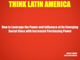 THINK LATIN AMERICA How to Leverage the Power and Influence of An Emerging Social Class with Increased Purchasing Power MARCO SIMÕES COCA-COLA BRASIL 