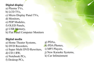 Digital display
a) Plasma TVs,
b) LCD TVs,
c) Micro Display Panel TVs,
d) Monitors,
e) PDP Modules,
f) OLED Panels,
g) USB Memory,
h) Flat Panel Computer Monitors
Digital media
a) Home Theater Systems,
b) DVD Recorders,
c) Super Multi DVD Rewriters,
d) CD±RW,
e) Notebook PCs,
f) Desktop PCs,
g) PDAs,
h) PDA Phones,
i) MP3 Players,
j) New Karaoke Systems,
k) Car Infotainment
 