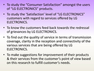 • To study the “Consumer Satisfaction” amongst the users
of “LG ELECTRONICS” products.
• To study the ‘Satisfaction’ level of “LG ELECTRONICS”
customers with regard to services offered by LG
ELECTRONICS.
• To know the customers feed back towards the redressal
of grievances by LG ELECTRONICS.
• To find out the quality of service in terms of transmission
coverage, clarity in the reception and connectivity of the
various services that are being offered by LG
ELECTRONICS.
• To make suggestions for improvement of their products
& their services from the customer’s point of view based
on this research to fulfill customer’s needs.
 