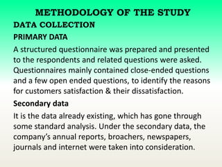 METHODOLOGY OF THE STUDY
DATA COLLECTION
PRIMARY DATA
A structured questionnaire was prepared and presented
to the respondents and related questions were asked.
Questionnaires mainly contained close-ended questions
and a few open ended questions, to identify the reasons
for customers satisfaction & their dissatisfaction.
Secondary data
It is the data already existing, which has gone through
some standard analysis. Under the secondary data, the
company’s annual reports, broachers, newspapers,
journals and internet were taken into consideration.
 