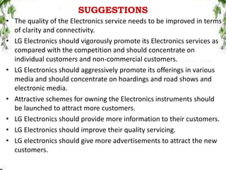 SUGGESTIONS
• The quality of the Electronics service needs to be improved in terms
of clarity and connectivity.
• LG Electronics should vigorously promote its Electronics services as
compared with the competition and should concentrate on
individual customers and non-commercial customers.
• LG Electronics should aggressively promote its offerings in various
media and should concentrate on hoardings and road shows and
electronic media.
• Attractive schemes for owning the Electronics instruments should
be launched to attract more customers.
• LG Electronics should provide more information to their customers.
• LG Electronics should improve their quality servicing.
• LG electronics should give more advertisements to attract the new
customers.
 