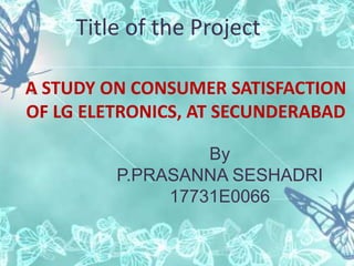 Title of the Project
A STUDY ON CONSUMER SATISFACTION
OF LG ELETRONICS, AT SECUNDERABAD
By
P.PRASANNA SESHADRI
17731E0066
 