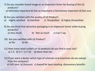 7) Do you consider brand image as an important factor for buying of the LG
products?
a) Definitely important b) Not so important c) Sometimes important d) Not sure
8) Are you satisfied with the quality of LG Product?
a) Highly satisfied b) Satisfied c) Dissatisfied d) Highly Dissatisfied
9) Do you think that attractive packaging is an important factor while buying
products?
a) Very much b) Not so much c) Can’t say
10) Are you satisfied with LG Product?
a) Yes b) No
11) How many retail outlet’s of LG products do you find in your city?
a) 1-5 b) 5-7 c) 7-10 d) More than ten
12) If you were a dealer which type of schemes and incentives do you except
from the company?
a) Gift Item b) Discount c) Award for best retailing d)monetary benefits
 