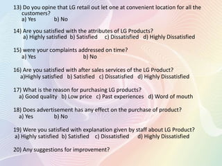 13) Do you opine that LG retail out let one at convenient location for all the
customers?
a) Yes b) No
14) Are you satisfied with the attributes of LG Products?
a) Highly satisfied b) Satisfied c) Dissatisfied d) Highly Dissatisfied
15) were your complaints addressed on time?
a) Yes b) No
16) Are you satisfied with after sales services of the LG Product?
a)Highly satisfied b) Satisfied c) Dissatisfied d) Highly Dissatisfied
17) What is the reason for purchasing LG products?
a) Good quality b) Low price c) Past experiences d) Word of mouth
18) Does advertisement has any effect on the purchase of product?
a) Yes b) No
19) Were you satisfied with explanation given by staff about LG Product?
a) Highly satisfied b) Satisfied c) Dissatisfied d) Highly Dissatisfied
20) Any suggestions for improvement?
 