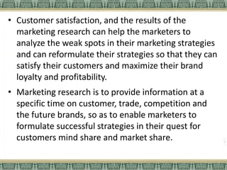 • Customer satisfaction, and the results of the
marketing research can help the marketers to
analyze the weak spots in their marketing strategies
and can reformulate their strategies so that they can
satisfy their customers and maximize their brand
loyalty and profitability.
• Marketing research is to provide information at a
specific time on customer, trade, competition and
the future brands, so as to enable marketers to
formulate successful strategies in their quest for
customers mind share and market share.
 