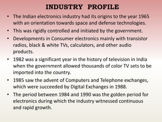 INDUSTRY PROFILE
• The Indian electronics industry had its origins to the year 1965
with an orientation towards space and defense technologies.
• This was rigidly controlled and initiated by the government.
• Developments in Consumer electronics mainly with transistor
radios, black & white TVs, calculators, and other audio
products.
• 1982 was a significant year in the history of television in India
when the government allowed thousands of color TV sets to be
imported into the country.
• 1985 saw the advent of Computers and Telephone exchanges,
which were succeeded by Digital Exchanges in 1988.
• The period between 1984 and 1990 was the golden period for
electronics during which the industry witnessed continuous
and rapid growth.
 