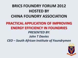 BRICS FOUNDRY FORUM 2012
          HOSTED BY
  CHINA FOUNDRY ASSOCIATION
PRACTICAL APPLICATION OF IMPROVING
  ENERGY EFFICIENCY IN FOUNDRIES
              PRESENTED BY:
               John T Davies
CEO – South African Institute of Foundrymen
 