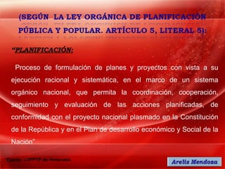 “PLANIFICACIÓN:

   Proceso de formulación de planes y proyectos con vista a su
 ejecución racional y sistemática, en el marco de un sistema
 orgánico nacional, que permita la coordinación, cooperación,
 seguimiento y evaluación de las acciones planificadas, de
 conformidad con el proyecto nacional plasmado en la Constitución
 de la República y en el Plan de desarrollo económico y Social de la
 Nación”

Fuente: LOPPYP de Venezuela.
 