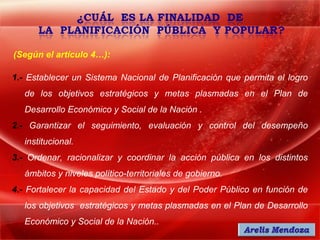 (Según el artículo 4…):

1.- Establecer un Sistema Nacional de Planificación que permita el logro
   de los objetivos estratégicos y metas plasmadas en el Plan de
   Desarrollo Económico y Social de la Nación .
2.- Garantizar el seguimiento, evaluación y control del desempeño
   institucional.
3.- Ordenar, racionalizar y coordinar la acción pública en los distintos
   ámbitos y niveles político-territoriales de gobierno.
4.- Fortalecer la capacidad del Estado y del Poder Público en función de
   los objetivos estratégicos y metas plasmadas en el Plan de Desarrollo
   Económico y Social de la Nación..
 