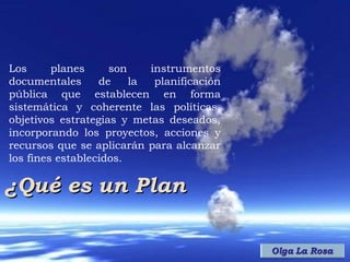 Los      planes     son    instrumentos
documentales      de    la  planificación
pública que establecen en forma
sistemática y coherente las políticas,
objetivos estrategias y metas deseados,
incorporando los proyectos, acciones y
recursos que se aplicarán para alcanzar
los fines establecidos.

¿Qué es un Plan
 