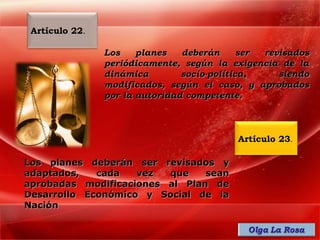 Artículo 22.

                Los    planes   deberán      ser revisados
                periódicamente, según la exigencia de la
                dinámica        socio-política,     siendo
                modificados, según el caso, y aprobados
                por la autoridad competente.



                                           Artículo 23.

Los planes deberán ser revisados y
adaptados,   cada   vez  que    sean
aprobadas modificaciones al Plan de
Desarrollo Económico y Social de la
Nación
 
