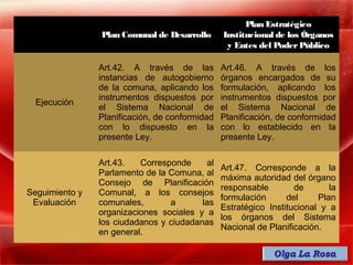Plan Estratégico
                Plan Comunal de Desarrollo      Institucional de los Órganos
                                                 y Entes del Poder Público

                Art.42. A través de las         Art.46. A través de los
                instancias de autogobierno      órganos encargados de su
                de la comuna, aplicando los     formulación, aplicando los
                instrumentos dispuestos por     instrumentos dispuestos por
  Ejecución
                el Sistema Nacional de          el Sistema Nacional de
                Planificación, de conformidad   Planificación, de conformidad
                con lo dispuesto en la          con lo establecido en la
                presente Ley.                   presente Ley.

                Art.43.   Corresponde     al
                                                Art.47. Corresponde a la
                Parlamento de la Comuna, al
                                                máxima autoridad del órgano
                Consejo de Planificación
                                                responsable        de       la
Seguimiento y   Comunal, a los consejos
                                                formulación      del     Plan
 Evaluación     comunales,       a       las
                                                Estratégico Institucional y a
                organizaciones sociales y a
                                                los órganos del Sistema
                los ciudadanos y ciudadanas
                                                Nacional de Planificación.
                en general.
 