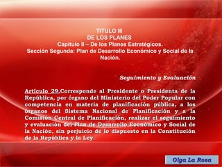 TITULO III
                      DE LOS PLANES
          Capítulo II – De los Planes Estratégicos.
Sección Segunda: Plan de Desarrollo Económico y Social de la
                            Nación.


                                 Seguimiento y Evaluación

Artículo 29.Corresponde al Presidente o Presidenta de la
República, por órgano del Ministerio del Poder Popular con
competencia en materia de planificación pública, a los
órganos del Sistema Nacional de Planificación y a la
Comisión Central de Planificación, realizar el seguimiento
y evaluación del Plan de Desarrollo Económico y Social de
la Nación, sin perjuicio de lo dispuesto en la Constitución
de la República y la Ley.
 