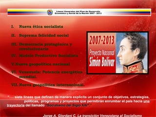 I.   Nueva ética socialista

  II. Suprema felicidad social

  III. Democracia protagónica y
       revolucionaria
  IV. Modelo Productivo Socialista

  V.Nueva geopolítica nacional

  VI. Venezuela: Potencia energética
      mundial.

  VII. Nueva geopolítica internacional.


 “…. siete líneas que definen de manera explicita un conjunto de objetivos, estrategias,
            políticas, programas y proyectos que permitirán enrumbar el país hacia una
trayectoria del llamado “Socialismo del Siglo XXI”.”
                                              XXI

                      Jorge A. Giordani C. La transición Venezolana al Socialismo
 