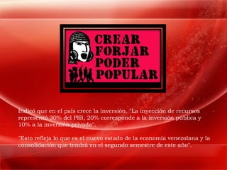 Indicó que en el país crece la inversión. "La inyección de recursos
representó 30% del PIB, 20% corresponde a la inversión pública y
10% a la inversión privada".

"Esto refleja lo que es el nuevo estado de la economía venezolana y la
consolidación que tendrá en el segundo semestre de este año".
 