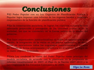 Conclusiones
El Poder Popular con su Ley Orgánica de Planificación Pública y
Popular logra imponer una reforma de los órganos locales y estadales
responsables de la función de planificación pública.

En la construcción socialista, se logran los objetivos a partir de una
adecuada proyección y percepción de los intereses primarios de la
sociedad, los que se convierten en la fuerza motriz de la acción del
gobierno.

se hace imperecedero institucionalizar en todos los estamentos de la
nación, la integración de la visión en los planes nacionales, es decir,
poner en movimiento todos los engranajes institucionales y sociales
del estado de forma acompasada y armónica en el sentido del logro de
la visión objetivo formulada.

Esta Ley condensó la visión del Poder Popular como principio del
modelo socialista, de acuerdo con lo planteado en la propuesta de
reforma constitucional de 2007, el Plan de la Nación 2007-2013 y la
Ley Orgánica de los Consejos Comunales de 2009.
 