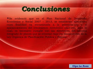 Conclusiones
Se evidenció que en el Plan Nacional de Desarrollo
Económico y Social 2007 – 2013, se establecen directrices
cuya finalidad va encaminada a la potenciación y el
apalancamiento del crecimiento económico nacional, para lo
cual, es necesario cumplir con las directrices del sistema
integrado de planes que se orientan bajo los lineamientos de la
Ley Orgánica de Planificación Pública y Popular.
 