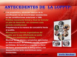 Los propósitos y alcances básicos de la
 planificación no se encontraban establecidos
 en las constituciones anteriores a 1999.
Práctica meramente formal y ritual de formular
 un plan de desarrollo sin consenso cada
 período constitucional.
Prepotencia en la manera de concebirla frente
 al pueblo.
Menosprecio a formas organizativas del
 pueblo, por lo que difícilmente se podía
 aplicar una planificación abierta.
Muchos de los planes y proyectos ejecutados
 se determinaban de acuerdo con los criterios
 partidistas, de beneficio a cúpulas y a favor
 del lucro, promoviendo la desigualdad y los
 desequilibrios tanto económicos como
 territoriales.
   Fuente: Proyecto de LOPP aprobado en primera discusión.
 