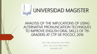 UNIVERSIDAD MAGISTER
Bach. Mac Alexander Arauz Pérez
Bach. Julio Cesar Alfaro Sáenz
JANUARY 2017
ANALYSIS OF THE IMPLICATIONS OF USING
ALTERNATIVE PRONUNCIATION TECHNIQUES
TO IMPROVE ENGLISH ORAL SKILLS OF 7th
GRADERS AT CTP DE POCOCÍ, 2016
 
