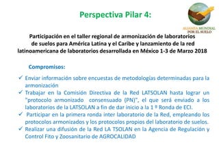 Participación en el taller regional de armonización de laboratorios
de suelos para América Latina y el Caribe y lanzamiento de la red
latinoamericana de laboratorios desarrollada en México 1-3 de Marzo 2018
Compromisos:
 Enviar información sobre encuestas de metodologías determinadas para la
armonización
 Trabajar en la Comisión Directiva de la Red LATSOLAN hasta lograr un
"protocolo armonizado consensuado (PN)", el que será enviado a los
laboratorios de la LATSOLAN a fin de dar inicio a la 1 º Ronda de ECI.
 Participar en la primera ronda inter laboratorio de la Red, empleando los
protocolos armonizados y los protocolos propios del laboratorio de suelos.
 Realizar una difusión de la Red LA TSOLAN en la Agencia de Regulación y
Control Fito y Zoosanitario de AGROCALIDAD
Perspectiva Pilar 4:
 
