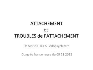 ATTACHEMENT
            et
TROUBLES de l’ATTACHEMENT
   Dr Marie TITECA Pédopsychiatre

  Congrès franco russe du 09 11 2012
 