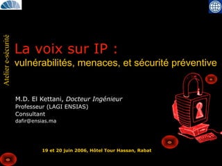 Ateliere-sécurité
La voix sur IP :
vulnérabilités, menaces, et sécurité préventive
M.D. El Kettani, Docteur Ingénieur
Professeur (LAGI ENSIAS)
Consultant
dafir@ensias.ma
19 et 20 juin 2006, Hôtel Tour Hassan, Rabat
 
