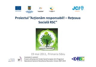 Proiectul ”Acționăm responsabil! – Rețeaua
                Socială RSC”




              19 mai 2011, Primaria Sibiu
     Investește în oameni!
     Proiect cofinanțat din Fondul Social European ărin Programul
     Operațional Sectorial Dezvoltarea Resurselor Umane 2007-2013
 