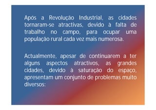Após a Revolução Industrial, as cidades
tornaram-se atractivas, devido à falta de
trabalho no campo, para ocupar uma
população rural cada vez mais numerosa.

Actualmente, apesar de continuarem a ter
alguns aspectos atractivos, as grandes
cidades, devido à saturação do espaço,
apresentam um conjunto de problemas muito
diversos:
 