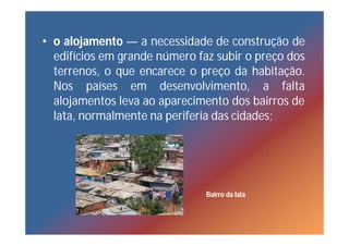 • o alojamento — a necessidade de construção de
  edifícios em grande número faz subir o preço dos
  terrenos, o que encarece o preço da habitação.
  Nos países em desenvolvimento, a falta
  alojamentos leva ao aparecimento dos bairros de
  lata, normalmente na periferia das cidades;




                               Bairro da lata
 