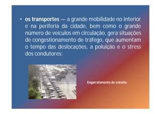 • os transportes — a grande mobilidade no interior
  e na periferia da cidade, bem como o grande
  número de veículos em circulação, gera situações
  de congestionamento de tráfego, que aumentam
  o tempo das deslocações, a poluição e o stress
  dos condutores;



                           Engarrafamento de trânsito
 