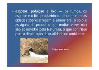 • esgotos, poluição e lixo — os fumos, os
  esgotos e o lixo produzido continuamente nas
  cidades sobrecarregam a atmosfera, o solo e
  as águas de produtos que muitas vezes não
  são absorvidos pela Natureza, o que contribui
  para a diminuição da qualidade do ambiente;



                         Esgoto a céu aberto
 