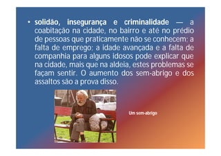 • solidão, insegurança e criminalidade — a
  coabitação na cidade, no bairro e até no prédio
  de pessoas que praticamente não se conhecem; a
  falta de emprego; a idade avançada e a falta de
  companhia para alguns idosos pode explicar que
  na cidade, mais que na aldeia, estes problemas se
  façam sentir. O aumento dos sem-abrigo e dos
  assaltos são a prova disso.


                               Um sem-abrigo
 