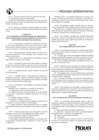 Didatismo e Conhecimento 8
PROCESSO ADMINISTRATIVO
Art.71 - A revisão somente poderá ser promovida de ofício:
I - pelo Prefeito, quanto às suas decisões;
II - pelo Secretário-Chefe do Gabinete do Prefeito, por Secre-
tário Municipal ou dirigente de órgão diretamente subordinado ao
Prefeito, nos demais casos.
Art.72 - Depois de apreciado o primeiro pedido ou reexami-
nada ex-officio a matéria, nenhuma decisão poderá ser novamente
revista.
CAPÍTULO V
DAS CERTIDÕES, DAS REQUISIÇÕES DE PROCESSOS,
DAS INFORMAÇÕES EM MANDADOS DE SEGURANÇA E
DE OUTROS EXPEDIENTES JUDICIAIS.
Art.73 - É assegurada a expedição de certidões de atos de pe-
ças de processo administrativo ou de outros documentos, requeri-
das para defesa de direito próprio ou de terceiro, ou para esclareci-
mento de situações, nos termos da Constituição Federal.
Art.74 - Do requerimento constará menção ao direito que o
requerente entende ter ou sua vinculação com a situação de que
deseja esclarecimento.
Parágrafo Único - Se o requerimento for assinado por procu-
rador, deverá ser juntada a procuração.
Art.75 -Acompetência para decidir sobre pedido de certidão é
do Secretário-Chefe do Gabinete do Prefeito, dos Secretários Mu-
nicipais, e dos Presidentes de entidades da administração indireta.
Art.76 - A competência para expedir certidões será prevista
em ato regimental.
Art.77 - A certidão relativa à vida funcional do servidor, re-
produzindo elementos e registros constantes de órgãos municipais
da administração direta, será expedida, exclusivamente, pelo órgão
central do Sistema de Pessoal Municipal.
Art.78 - A certidão deve ser expedida sem maiores formalida-
des ou delongas.
Parágrafo Único - Indeferir-se-á o pedido de certidão se:
1) o requerente não tiver interesse no processo;
2) o pedido representar mero questionário, de caráter opinati-
vo, sem apoio em elementos constantes do processo ou de arqui-
vos públicos;
3) verificado o abuso do direito;
4) a matéria a certificar se referir a:
a - pareceres ou informações não integrantes do processo ad-
ministrativo, ou meros estudos da Administração;
b - matéria coberta por sigilo profissional, salvo se a certidão
requerida pela pessoa por ele protegida ou pelo próprio profissio-
nal.
Art.79 - Caberá pronunciamento da Procuradoria Geral do
Município acerca do teor e da amplitude da certidão, quando:
1) for requisitada por órgão do Poder Judiciário;
2) visar a instrução de processo judicial;
3) a autoridade competente para expedi-la tiver dúvidas sobre
o requerimento, documento que o instruírem, ou sobre a maneira
de atendê-lo.
Parágrafo Único - Nas hipóteses previstas nos incisos I e II,
em que o aludido pronunciamento é obrigatório, a autoridade, ao
encaminhar o processo, deverá instruí-lo previamente com a minu-
ta da certidão a ser expedida.
Art.80 - De qualquer certidão expedida ficará no processo
uma via autenticada pela autoridade que houver firmado o original.
Parágrafo Único - O disposto neste artigo não se aplica a cer-
tidões de quitação expedidas por órgãos do Município, fornecidas
em impressos próprios sem constituir processo.
Art.81 - Nas certidões expedidas pela Secretaria Municipal
de Fazenda, relativas à inscrição fiscal de imóveis, incluir-se-á a
ressalva de que não terão validade para efeitos de averbação no
Registro Geral de Imóveis.
SEÇÃO II
DAS REQUISIÇÕES DE PROCESSOS
Art.82 - As requisições de processos na Administração Muni-
cipal serão feitas por dirigentes de órgãos até o nível de Divisão ou
por sua delegação.
§1º - As requisições serão encaminhadas mediante formulário
(impresso padronizado), quando no âmbito da respectiva Secreta-
ria Municipal ou de órgão diretamente subordinado ao Prefeito.
§2º - Fora do âmbito mencionado no parágrafo anterior, a re-
quisição será feita por ofício.
Art.83 - Somente nos casos expressos no Código de Processo
Civil ou em outra lei federal será obrigatoriamente atendida re-
quisição de processo administrativo formulada por autoridade não
integrante do Poder Executivo Municipal.
§1º - Em qualquer caso, o processo administrativo requisitado
será encaminhado à autoridade requisitante por intermédio da Pro-
curadoria Geral do Município.
§2º - A entrega do processo será feita pela Procuradoria Ge-
ral do Município com as cautelas de estilo, especialmente recibo
discriminando o número de páginas do processo e de documentos
anexos.
Art.84 - Será atendida com prioridade e máxima urgência a
requisição, formulada pela Procuradoria Geral do Município, de
processo administrativo necessário à instrução de pronunciamento
administrativo ou judicial daquele órgão.
SEÇÃO III
DAS INFORMAÇÕES EM MANDADOS DE SEGURANÇA
Art.85 - As autoridades administrativas contra as quais for
impetrado mandado de segurança remeterão à Procuradoria Geral
do Município, na forma do artigo 3º da Lei Federal nº 4.348, de
26 de junho de 1964, e por intermédio das respectivas Assessorias
Jurídicas:
I - cópia autenticada do mandado notificatório;
II - elementos e indicações necessários à eventual suspensão
da medida liminar e à defesa do ato impugnado;
III - cópia das informações prestadas.
§1º - Revogado.
§2º - a remessa do que se contém nos inciso I, II e III será feita
no prazo de 5 (cinco) dias, contado do recebimento da notificação
para prestar informações.
 