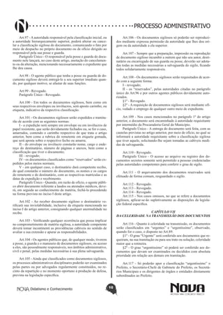 Didatismo e Conhecimento 10
PROCESSO ADMINISTRATIVO
Art.97 - A autoridade responsável pela classificação inicial, ou
a autoridade hierarquicamente superior, poderá alterar ou cance-
lar a classificação sigilosa do documento, comunicando o fato por
meio de despacho no próprio documento ou de ofício dirigido ao
responsável pela sua posse e guarda.
Parágrafo Único - O responsável pela posse e guarda do docu-
mento nele lançará, no caso deste artigo, anotação do cancelamen-
to ou da alteração, mencionando necessariamente o expediente que
lhe deu causa.
Art.98 - O agente público que tenha a posse ou guarda de do-
cumento sigiloso deverá entregá-lo a seu superior imediato quan-
do, por qualquer motivo, se afastar de suas funções.
Art.99 - Revogado.
Parágrafo Único - Revogado.
Art.100 - Em todos os documentos sigilosos, bem como em
seus respectivos envelopes ou invólucros, será aposto carimbo, ou
etiqueta, indicativo da respectiva classificação.
Art.101 - Os documentos sigilosos serão expedidos e tramita-
rão de acordo com as seguintes normas:
I - a expedição será sempre em envelope ou em invólucros de
papel resistente, que serão devidamente fechados ou, se for o caso,
amarrados, contendo o carimbo respectivo de que trata o artigo
anterior, bem como a rubrica do remetente em etiqueta gomada,
que será aposta sobre o respectivo fecho ou amarra;
II - do envelope ou invólucro constarão nome, cargo e ende-
reço do destinatário, número de páginas e anexos, bem como a
classificação que tiver o documento;
III - revogado;
IV - os documentos classificados como “reservados” serão ex-
pedidos pelos meios normais;
V - em qualquer caso, o destinatário dará competente recibo,
do qual constarão o número do documento, os nomes e os cargos
do remetente e do destinatário, com as respectivas matrículas e as
datas de expedição e recebimento.
Parágrafo Único - Quando, em razão de ofício, o agente públi-
co abrir documento referente a laudos ou atestados médicos, deve-
rá, em seguida ao conhecimento da matéria, fechá-lo procedendo
na forma prevista no inciso I deste artigo.
Art.102 - Ao receber documento sigiloso o destinatário ve-
rificará sua inviolabilidade, inclusive da etiqueta mencionada no
inciso I do artigo anterior, consignando qualquer anormalidade no
recibo.
Art.103 - Verificando qualquer ocorrência que possa implicar
no comprometimento de matéria sigilosa, a autoridade competente
deverá tomar incontinenti as providências cabíveis no sentido de
avaliar a sua extensão e apurar as responsabilidades.
Art.104 - Os agentes públicos que, de qualquer modo, tiverem
a posse, a guarda e o manuseio de documentos sigilosos, ou acesso
a eles, são pessoalmente responsáveis, nos âmbitos administrativo,
civil e penal, pelas medidas necessárias à sua plena salvaguarda.
Art.105 - Ainda que classificados como documentos sigilosos,
os processos administrativos disciplinares poderão ser examinados
pelas partes ou por advogados regularmente constituídos, no re-
cinto da repartição e no momento oportuno à produção de defesa,
prevista na legislação específica.
Art.106 - Os documentos sigilosos só poderão ser reproduzi-
dos mediante expressa permissão da autoridade que lhes deu ori-
gem ou da autoridade a ela superior.
Art.107 - Sempre que a preparação, impressão ou reprodução
de documento sigiloso incumbir a outrem que não seu autor, desti-
natário ou encarregado de sua guarda ou posse, deverão ser adota-
das todas as medidas necessárias a salvaguarda do sigilo, ficando
todos solidariamente responsáveis.
Art.108 - Os documentos sigilosos serão requisitados de acor-
do com a seguinte forma:
I - revogado;
II - os “reservados”, pelas autoridades citadas no parágrafo
único do Art.96 e por outros agentes públicos devidamente auto-
rizados.
§1º - Revogado.
§2º - A requisição de documentos sigilosos será mediante ofí-
cio, vedado o emprego de qualquer outro meio de expediente.
Art.109 - Nos casos mencionados no parágrafo 1º do artigo
anterior, o documento será encaminhado à autoridade requisitante
por intermédio da Procuradoria Geral do Município.
Parágrafo Único - A entrega do documento será feita, com as
cautelas previstas no artigo anterior, por meio de ofício, no qual se
informará a autoridade requisitante sobre a classificação sigilosa
que tiver aquele, solicitando-lhe sejam tomadas as cabíveis medi-
das de salvaguarda.
Art.110 - Revogado.
Parágrafo Único - O acesso ao arquivo ou registro dos do-
cumentos secretos somente será permitido a pessoas credenciadas
pelas autoridades competentes para conferir o grau de sigilo.
Art.111 - O arquivamento dos documentos reservados será
efetuado de forma comum, resguardado o sigilo.
Art.112 - Revogado.
Art.113 - Revogado.
Art.114 - Revogado.
Art.115 - Nos casos omissos, no que se refere a documentos
sigilosos, aplicar-se-ão supletivamente as disposições da legisla-
ção federal específica.
CAPÍTULO VII
DA CELERIDADE NA TRANSMISSÃO DOS DOCUMENTOS
Art.116 - Quanto à celeridade na transmissão, os documentos
serão classificados em “urgentes” e “urgentíssimo”, observado,
quando for o caso, o disposto no Art.89.
§1º - O grau “Urgente” será conferido aos documentos que re-
queiram, na sua tramitação ou para seu trato ou solução, celeridade
maior que a rotineira.
§2º - O grau “urgentíssimo” só poderá ser conferido aos do-
cumentos que devam ser examinados ou decididos com absoluta
prioridade em relação aos demais em tramitação.
Art.117 - Só poderão apor a classificação “urgentíssimo” o
Prefeito, o Secretário-Chefe de Gabinete do Prefeito, os Secretá-
rios Municipais e os dirigentes de órgãos e entidades diretamente
subordinados ao Prefeito.
 