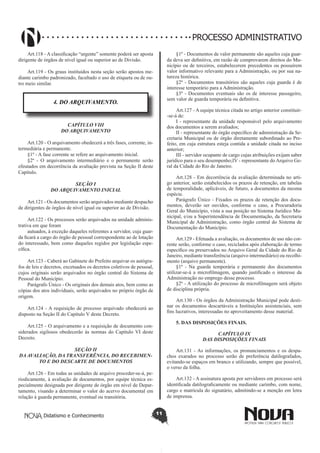 Didatismo e Conhecimento 11
PROCESSO ADMINISTRATIVO
Art.118 - A classificação “urgente” somente poderá ser aposta
dirigente de órgãos de nível igual ou superior ao de Divisão.
Art.119 - Os graus instituídos nesta seção serão apostos me-
diante carimbo padronizado, facultado o uso de etiqueta ou de ou-
tro meio similar.
4. DO ARQUIVAMENTO.
CAPÍTULO VIII
DO ARQUIVAMENTO
Art.120 - O arquivamento obedecerá a três fases, corrente, in-
termediária e permanente.
§1º - A fase corrente se refere ao arquivamento inicial.
§2º - O arquivamento intermediário e o permanente serão
efeutados em decorrência da avaliação prevista na Seção II deste
Capítulo.
SEÇÃO I
DO ARQUIVAMENTO INICIAL
Art.121 - Os documentos serão arquivados mediante despacho
de dirigentes de órgãos de nível igual ou superior ao de Divisão.
Art.122 - Os processos serão arquivados na unidade adminis-
trativa em que foram
autuados, à exceção daqueles referentes a servidor, cuja guar-
da ficará a cargo do órgão de pessoal correspondente ao de lotação
do interessado, bem como daqueles regidos por legislação espe-
cífica.
Art.123 - Caberá ao Gabinete do Prefeito arquivar os autógra-
fos de leis e decretos, excetuados os decretos coletivos de pessoal,
cujos originais serão arquivados no órgão central do Sistema de
Pessoal do Município.
Parágrafo Único - Os originais dos demais atos, bem como as
cópias dos atos individuais, serão arquivados no próprio órgão de
origem.
Art.124 - A requisição de processo arquivado obedecerá ao
disposto na Seção II do Capítulo V deste Decreto.
Art.125 - O arquivamento e a requisição de documento con-
siderados sigilosos obedecerão às normas do Capítulo VI deste
Decreto.
SEÇÃO II
DA AVALIAÇÃO, DA TRANSFERÊNCIA, DO RECEBIMEN-
TO E DO DESCARTE DE DOCUMENTOS
Art.126 - Em todas as unidades de arquivo proceder-se-á, pe-
riodicamente, à avaliação de documentos, por equipe técnica es-
pecialmente designada por dirigente de órgão em nível de Depar-
tamento, visando a determinar o valor do acervo documental em
relação à guarda permanente, eventual ou transitória.
§1º - Documentos de valor permanente são aqueles cuja guar-
da deva ser definitiva, em razão de comprovarem direitos do Mu-
nicípio ou de terceiros, estabelecerem precedentes ou possuírem
valor informativo relevante para a Administração, ou por sua na-
tureza histórica.
§2º - Documentos transitórios são aqueles cuja guarda é de
interesse temporário para a Administração.
§3º - Documentos eventuais são os de interesse passageiro,
sem valor de guarda temporária ou definitiva.
Art.127 - A equipe técnica citada no artigo anterior constituir-
-se-á de:
I - representante da unidade responsável pelo arquivamento
dos documentos a serem avaliados;
II - representante do órgão específico de administração da Se-
cretaria Municipal ou de órgão diretamente subordinado ao Pre-
feito, em cuja estrutura esteja contida a unidade citada no inciso
anterior;
III - servidor ocupante de cargo cujas atribuições exijam saber
jurídico para o seu desempenho;IV - representante do Arquivo Ge-
ral da Cidade do Rio de Janeiro.
Art.128 - Em decorrência da avaliação determinada no arti-
go anterior, serão estabelecidos os prazos de retenção, em tabelas
de temporalidade, aplicáveis, de futuro, a documentos da mesma
espécie.
Parágrafo Único - Fixados os prazos de retenção dos docu-
mentos, deverão ser ouvidos, conforme o caso, a Procuradoria
Geral do Município, vista a sua posição no Sistema Jurídico Mu-
nicipal, e/ou a Superintendência de Documentação, da Secretaria
Municipal de Administração, como órgão central do Sistema de
Documentação do Município.
Art.129 - Efetuada a avaliação, os documentos de uso não cor-
rente serão, conforme o caso, reciclados após elaboração de termo
específico ou preservados no Arquivo Geral da Cidade do Rio de
Janeiro, mediante transferência (arquivo intermediário) ou recolhi-
mento (arquivo permanente).
§1º - Na guarda temporária e permanente dos documentos
utilizar-se-á a microfilmagem, quando justificado o interesse da
Administração no emprego desse processo.
§2º - A utilização do processo de microfilmagem será objeto
de disciplina própria.
Art.130 - Os órgãos da Administração Municipal pode desti-
nar os documentos descartáveis a Instituições assistenciais, sem
fins lucrativos, interessadas no aproveitamento desse material.
5. DAS DISPOSIÇÕES FINAIS.
CAPÍTULO IX
DAS DISPOSIÇÕES FINAIS
Art.131 - As informações, os pronunciamentos e os despa-
chos exarados no processo serão de preferência datilografados,
evitando-se espaços em branco e utilizando, sempre que possível,
o verso da folha.
Art.132 - A assinatura aposta por servidores em processo será
identificada datilograficamente ou mediante carimbo, com nome,
cargo e matrícula do signatário, admitindo-se a menção em letra
de imprensa.
 