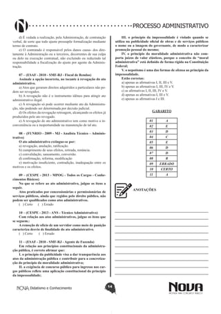 Didatismo e Conhecimento 14
PROCESSO ADMINISTRATIVO
d) É vedada a realização, pela Administração, de contratação
verbal, de sorte que todo ajuste pressupõe formalização mediante
termo de contrato.
e) O contratado é responsável pelos danos causa- dos dire-
tamente à Administração ou a terceiros, decorrentes de sua culpa
ou dolo na execução contratual, não excluindo ou reduzindo tal
responsabilidade a fiscalização do ajuste por agente da Adminis-
tração.
07 – (ESAF - 2010 - SMF-RJ - Fiscal de Rendas)
Assinale a opção incorreta, no tocante à revogação do ato
administrativo.
a) Atos que geraram direitos adquiridos a particulares não po-
dem ser revogados.
b) A revogação não é o instrumento idôneo para atingir ato
administrativo ilegal.
c) A revogação só pode ocorrer mediante ato da Administra-
ção, não podendo ser determinada por decisão judicial.
d) Os efeitos da revogação retroagem, alcançando os efeitos já
produzidos pelo ato revogado.
e) A revogação do ato administrativo tem como motivo a in-
conveniência ou a inoportunidade na manutenção de tal ato.
08 – (FUNRIO - 2009 - MJ - Analista Técnico – Adminis-
trativo)
O ato administrativo extingue-se por:
a) revogação, anulação, ratificação.
b) cumprimento de seus efeitos, retirada, renúncia.
c) convalidação, saneamento, conversão.
d) confirmação, reforma, modificação
e) motivação insuficiente, contradição, inadequação entre os
motivos e os efeitos.
09 – (CESPE - 2013 - MPOG - Todos os Cargos - Conhe-
cimentos Básicos)
No que se refere ao ato administrativo, julgue os itens a
seguir.
Atos praticados por concessionárias e permissionárias de
serviços públicos, ainda que regidos pelo direito público, não
podem ser qualificados como atos administrativos.
( ) Certo ( ) Errado
10 – (CESPE - 2013 - ANS - Técnico Administrativo)
Com relação aos atos administrativos, julgue os itens que
se seguem.:
A remoção de ofício de um servidor como meio de punição
caracteriza desvio de finalidade do ato administrativo.
( ) Certo ( ) Errado
11 – (ESAF - 2010 - SMF-RJ - Agente de Fazenda)
Em relação aos princípios constitucionais da administra-
ção pública, é correto afirmar que:
I. o princípio da publicidade visa a dar transparência aos
atos da administração pública e contribuir para a concretiza-
ção do princípio da moralidade administrativa;
II. a exigência de concurso público para ingresso nos car-
gos públicos reflete uma aplicação constitucional do princípio
da impessoalidade;
III. o princípio da impessoalidade é violado quando se
utiliza na publicidade oficial de obras e de serviços públicos
o nome ou a imagem do governante, de modo a caracterizar
promoção pessoal do mesmo;
IV. o princípio da moralidade administrativa não com-
porta juízos de valor elásticos, porque o conceito de “moral
administrativa” está definido de forma rígida na Constituição
Federal;
V. o nepotismo é uma das formas de ofensa ao princípio da
impessoalidade.
Estão corretas:
a) apenas as afirmativas I, II, III e V.
b) apenas as afirmativas I, III, IV e V.
c) as afirmativas I, II, III, IV e V.
d) apenas as afirmativas I, III e V.
e) apenas as afirmativas I e III.
GABARITO
01 A
02 E
03 D
04 C
05 E
06 D
07 D
08 B
09 ERRADO
10 CERTO
11 A
ANOTAÇÕES
—————————————————————————
—————————————————————————
—————————————————————————
—————————————————————————
—————————————————————————
—————————————————————————
—————————————————————————
—————————————————————————
—————————————————————————
—————————————————————————
 