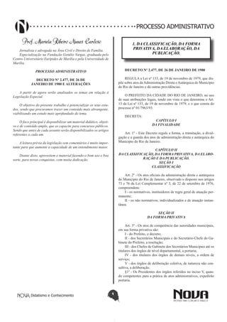 Didatismo e Conhecimento 1
PROCESSO ADMINISTRATIVO
Prof. Mariela Ribeiro Nunes Cardoso
Jornalista e advogada na Área Civil e Direito de Família.
Especialização na Fundação Getúlio Vargas, graduada pelo
Centro Universitário Eurípides de Marília e pela Universidade de
Marília.
PROCESSO ADMINISTRATIVO
DECRETO Nº 2.477, DE 26 DE
JANEIRO DE 1980 E ALTERAÇÕES
A partir de agora serão analisados os temas em relação à
Legislação Especial.
O objetivo do presente trabalho é potencializar os seus estu-
dos, sendo que procuramos trazer um conteúdo mais abrangente,
viabilizando um estudo mais aprofundado do tema.
O foco principal é disponibilizar um material didático, objeti-
vo e de conteúdo amplo, que os capacite para concursos públicos.
Sendo que antes de cada assunto serão disponibilizados os artigos
referentes a cada um.
A leitura prévia da legislação sem comentários é muito impor-
tante para que aumente a capacidade de um entendimento maior.
Diante disto, aproveitem o material fazendo-o bom uso e boa
sorte, para novas conquistas, com muita dedicação.
1. DA CLASSIFICAÇÃO, DA FORMA
PRIVATIVA, DA ELABORAÇÃO, DA
PUBLICAÇÃO.
DECRETO Nº 2.477, DE 26 DE JANEIRO DE 1980
REGULA a Lei nº 133, de 19 de novembro de 1979, que dis-
põe sobre atos da Administração Direta e Autárquica do Município
do Rio de Janeiro e dá outras providências.
O PREFEITO DA CIDADE DO RIO DE JANEIRO, no uso
de suas atribuições legais, tendo em vista o que determina o Art.
13 da Lei nº 133, de 19 de novembro de 1979, e o que consta do
processo nº 01/7963/93.
DECRETA:
CAPÍTULO I
DA FINALIDADE
Art. 1º - Este Decreto regula a forma, a tramitação, a divul-
gação e a guarda dos atos de administração direta e autárquica do
Município do Rio de Janeiro.
CAPÍTULO II
DA CLASSIFICAÇÃO, DA FORMA PRIVATIVA, DA ELABO-
RAÇÃO E DA PUBLICAÇÃO.
SEÇÃO I
CLASSIFICAÇÃO
Art. 2º - Os atos oficiais da administração direta e autárquica
do Município do Rio de Janeiro, observado o disposto nos artigos
73 e 76 da Lei Complementar nº 3, de 22 de setembro de 1976,
compreendem:
I - os normativos, instituidores de regra geral de atuação per-
manente;
II - os não normativos, individualizados e de atuação instan-
tânea.
SEÇÃO II
DA FORMA PRIVATIVA
Art. 3º - Os atos de competência das autoridades municipais,
em sua forma privativa são:
I - do Prefeito, o decreto;
II - dos Secretários Municipais e do Secretário-Chefe do Ga-
binete do Prefeito, a resolução;
III - dos Chefes de Gabinete dos Secretários Municipais até os
titulares dos órgãos de nível departamental, a portaria;
IV - dos titulares dos órgãos de demais níveis, a ordem de
serviço;
V - dos órgãos de deliberação coletiva, de natureza não con-
sultiva, a deliberação.
§1º - Os Presidentes dos órgãos referidos no inciso V, quan-
do competentes para a prática de atos administrativos, expedirão
portaria.
 