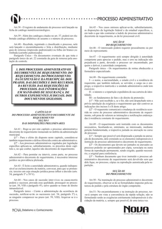 Didatismo e Conhecimento 5
PROCESSO ADMINISTRATIVO
Art.38 - O registro do andamento do processo será lançado na
ficha do catálogo numéricocronológico.
Art.39 - Além dos catálogos citados no art. 37, poderá ser ela-
borado catálogo alfabético de assunto e o número do processo.
Art.40 - Recebido, registrado e classificado o processo, nele
será lançado o encaminhamento e feita a distribuição, mediante
guia de remessa (impressão padronizado) ou folha em branco ca-
rimbada (carimbo padronizado).
Parágrafo Único - Os documentos eventuais de que trata o
parágrafo único do art. 22 constarão da guia de remessa pela ano-
tação de controle.
3. DOS PROCESSOS ADMINISTRATIVOS
DECORRENTES DE REQUERIMENTO: DO
REQUERIMENTO. DO PROCEDIMENTO.
DA SUSPENSÃO E DA PEREMPÇÃO. DOS
PRAZOS. DAS DECISÕES E DOS RECURSOS.
DA REVISÃO. DAS REQUISIÇÕES DE
PROCESSOS. DAS INFORMAÇÕES
EM MANDADOS DE SEGURANÇA. DE
OUTROS EXPEDIENTES JUDICIAIS. DOS
DOCUMENTOS SIGILOSOS.
CAPÍTULO IV
DO PROCESSO ADMINISTRATIVO DECORRENTE DE
REQUERIMENTO
SEÇÃO I
DAS DISPOSIÇÕES PRELIMINARES
Art.41 - Rege-se por este capítulo o processo administrativo
decorrente de requerimento instaurado no âmbito da administração
municipal.
§1º - Para o efeito do disposto neste capítulo, considera-se
também requerimento a defesa oferecida contra ato administrativo.
§2º - Aos processos administrativos regulados por legislação
específica aplicam-se, subsidiariamente, os preceitos deste capí-
tulo e, no que couber, àqueles não decorrentes de requerimento.
Art.42 - Para postular ou intervir, como parte, no processo
administrativo decorrente de requerimento, é necessário interesse
jurídico na providência pleiteada.
Art.43 - É lícito a autoridade administrativa, quando indispen-
sável ao esclarecimento da matéria, convocar, para que se pronun-
cie, terceiro em cuja situação jurídica possa influir a decisão (arts.
54, parágrafo 3º e 59 V).
Art.44 - Nos casos de sucessão inter-vivos ou causa-mortis
poderá o sucessor, provada essa qualidade, prosseguir no proces-
so (art. 59, VIII e parágrafo 4º), salvo quando se tratar de direito
intransferível.
Parágrafo único - Ciente a administração da ocorrência de
sucessão, notificar-se-ão os sucessores (art. 54, parágrafo 3º) e,
se ninguém comparecer no prazo (art. 59, VIII). Arquivar se á o
processo.
Art.45 - Nos casos omissos aplicar-se-ão, subsidiariamente,
as disposições da legislação federal e da estadual específicas, e,
em tudo o que não contrariar a índole do processo administrativo
decorrente de requerimento, as da lei processual civil.
SEÇÃO II
DO REQUERIMENTO
Art.46 - O interessado poderá requerer pessoalmente ou por
meio de representante.
Art.47 - O requerimento será sempre dirigido à autoridade
competente para apreciar o pedido, mas o erro na indicação não
prejudicará a parte, devendo o processo ser encaminhado, por
quem o detiver, à autoridade competente.
Parágrafo único - Os requerimentos de rotina obedecerão a
formulário especializado.
Art.48 - Do requerimento constarão:
I - o nome, a nacionalidade, o estado civil e a residência do
requerente, que também indicará, se servidor, o cargo ou o em-
prego, a respectiva matrícula e a unidade administrativa onde tem
exercício;
II - o número e a repartição expedidora de sua carteira de iden-
tidade;
III - os fundamentos de fato e de direito da pretensão;
§1º - Não será recebido e, se o for, não será despachado sem a
prévia satisfação da exigência o requerimento que não contiver as
indicações dos incisos I e II deste artigo.
§2º - O requerente comunicará a mudança de residência ocor-
rida no curso do processo administrativo decorrente de requeri-
mento, sob pena de valerem as intimações e notificações endereça-
das à residência constante do requerimento.
Art.49 - O requerimento será instruído com os documentos
necessários, facultando-se, entretanto, ao interessado, mediante
petição fundamentada, a respectiva juntada ou anexação no curso
do processo.
§1º - Sempre que possível será dispensada a juntada ou anexa-
ção de documento, dele extraindo-se os elementos indispensáveis à
instrução do processo administrativo decorrente de requerimento.
§2º - Os documentos que devem ser juntados ou anexados ao
processo poderão ser apresentados por cópia, xerocópia ou outra
forma de reprodução permanente, sendo exigido, quando necessá-
rio, o original para conferência.
§3º - Nenhum documento que tiver instruído o processo ad-
ministrativo decorrente de requerimento será devolvido sem que
dele fique, no processo, cópias ou reprodução autenticada pela re-
partição.
SEÇÃO III
DO PROCEDIMENTO
Art.50 - Na tramitação do processo administrativo decorrente
de requerimento, observar se ão as formalidades impostas pela na-
tureza do pedido e pela estrutura do órgão competente.
Art.51- No encaminhamento e na instrução do processo, ter-
-se-á sempre em vista a conveniência da rápida solução, não se
formulando senão as exigências estritamente indispensáveis à elu-
cidação da matéria, e, sempre que possível, de uma única vez.
 